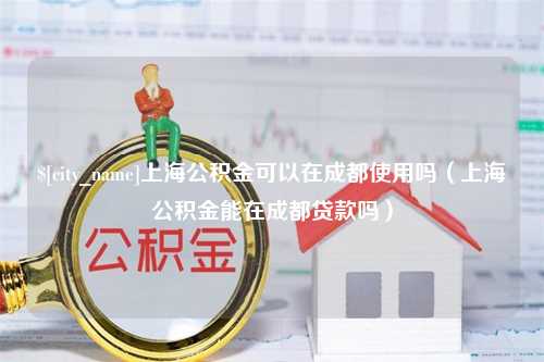 岑溪上海公积金可以在成都使用吗（上海公积金能在成都贷款吗）