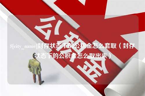 岑溪封存状态下的公积金怎么套取（封存状态下的公积金怎么取出来）